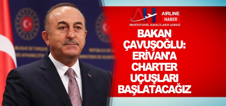 Bakan Çavuşoğlu: Erivan’a charter uçuşları başlatacağız