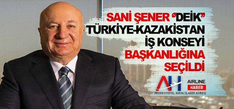 Sani Şener ”DEİK” Türkiye-Kazakistan İş Konseyi Başkanlığına seçildi