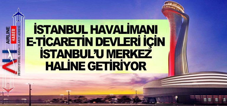İstanbul Havalimanı e-ticaretin devleri için İstanbul’u merkez haline getiriyor