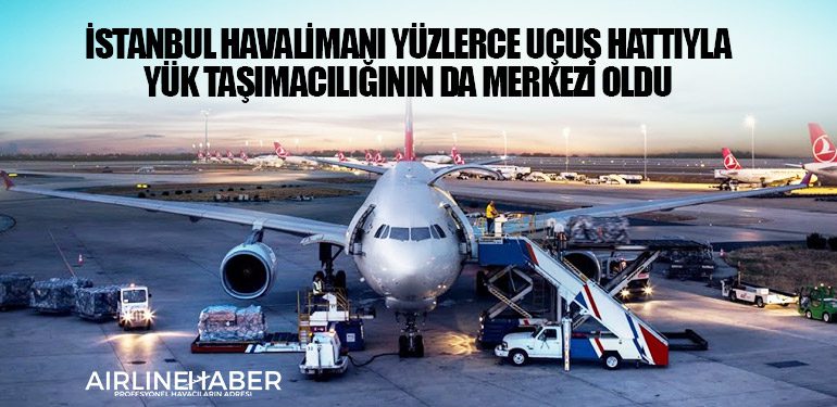 İstanbul Havalimanı yüzlerce uçuş hattıyla yük taşımacılığının da merkezi oldu