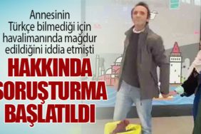 Annesinin Türkçe bilmediği için havalimanında mağdur edildiğini iddia etmişti: Hakkında soruşturma başlatıldı