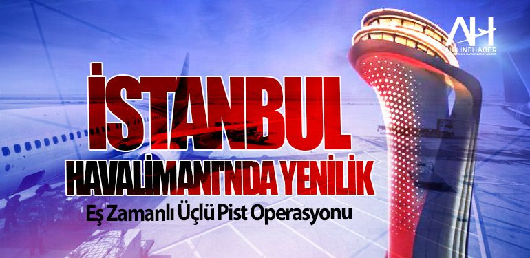 İstanbul Havalimanı'nda Yenilik: Eş Zamanlı Üçlü Pist Operasyonu