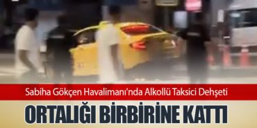 Sabiha Gökçen Havalimanı’nda Alkollü Taksici Dehşeti: Ortalığı Birbirine Kattı