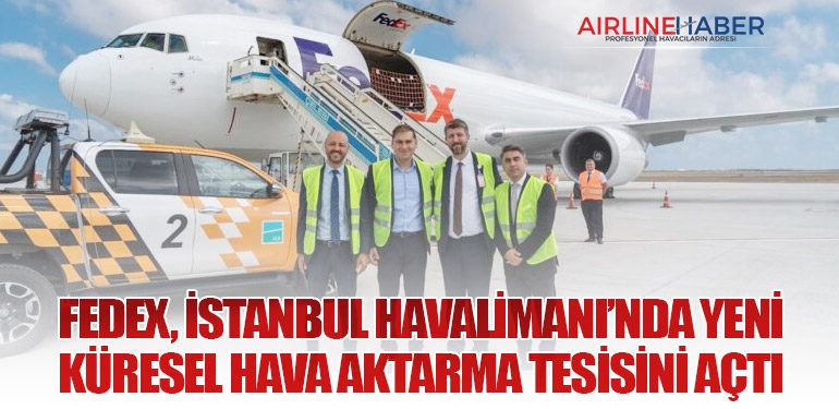 FedEx, İstanbul Havalimanı’nda Yeni Küresel Hava Aktarma Tesisini Açtı