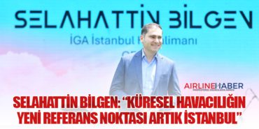 Selahattin Bilgen: “Küresel havacılığın yeni referans noktası artık İstanbul”