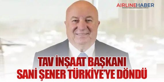 TAV İnşaat Başkanı Sani Şener Türkiye’ye Döndü