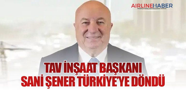 TAV İnşaat Başkanı Sani Şener Türkiye’ye Döndü