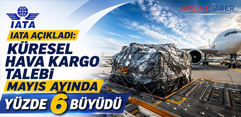 IATA Açıkladı: Küresel Hava Kargo Talebi Mayıs Ayında Yüzde 6 Büyüdü